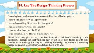 • For each phase, students and teachers can follow the following pattern:
• I have a challenge. How do I approach it?
• I learned something. Now, how do I interpret it?
• I see an opportunity. What can I create?
• I have an idea. How can I build it?
• I tried something new. How do I make it evolve?
• All of these strategies are ways to form innovation and inspire creativity in the
classroom. Teachers can start with one new project to see how things go with their
students while revising, learning and building repeatedly. Innovation is a necessary
change we need in schools today, and it can begin with you.
10. Use The Design-Thinking Process
 