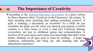 According to the National Education Association, in a piece written
by Dawn Dupriest titled, "Creativity in the Classroom," she claims, "Is
there anything more satisfying than making something creative? A
quilt, a webpage, a decoration, an invention? As a child, do you
remember the pride you felt when you showed your parents a LEGO
creation or a fairy house or even a mud pie? Creativity belongs
everywhere, not just in childhood games and extracurriculars. It
involves all of your senses and creates new knowledge that didn’t exist
before. Students of all ages need to learn by creating – it helps to
synthesize information and bring joy and meaning into their
educational experience."
The Importance of Creativity
 