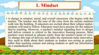 • A change in mindset, mood, and overall classroom vibe begins with the
teacher. The teacher sets the tone of the class from the minute students
walk into the building. If educators are excited about their subject matter,
students will tend to follow. Educators must have passion for the subjects
they're teaching. However, a teacher's mindset regarding how to design
and deliver content is critical to the innovative learning process. Most
teachers were trained to educate solely from the teacher's point of view.
To change this type of delivery and make the classroom more innovative,
they need to think about their students as leaders too--acting as guides
rather than teaching content and asking students to spill out information
on a standardized test.
1. Mindset
 