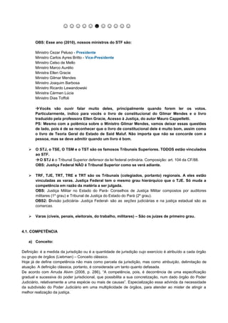 ☺☺☺☺☺☻☺☺☺☺☺

       OBS: Esse ano (2010), nossos ministros do STF são:

       Ministro Cezar Peluso - Presidente
       Ministro Carlos Ayres Britto - Vice-Presidente
       Ministro Celso de Mello
       Ministro Marco Aurélio
       Ministra Ellen Gracie
       Ministro Gilmar Mendes
       Ministro Joaquim Barbosa
       Ministro Ricardo Lewandowski
       Ministra Cármen Lúcia
       Ministro Dias Toffoli

       Vocês vão ouvir falar muito deles, principalmente quando forem ler os votos.
       Particularmente, indico para vocês o livro de constitucional do Gilmar Mendes e o livro
       traduzido pela professora Ellen Gracie, Acesso à Justiça, do autor Mauro Cappelletti.
       PS: Mesmo com a polêmica sobre o Ministro Gilmar Mendes, vamos deixar essas questões
       de lado, pois é de se reconhecer que o livro de constitucional dele é muito bom, assim como
       o livro de Teoria Geral do Estado de Said Maluf. Não importa que não se concorde com a
       pessoa, mas se deve admitir quando um livro é bom.

      O STJ, o TSE, O TSM e o TST são os famosos Tribunais Superiores. TODOS estão vinculados
       ao STF.
       O STJ é o Tribunal Superior defensor da lei federal ordinária. Composição: art. 104 da CF/88.
       OBS: Justiça Federal NÂO é Tribunal Superior como se verá adiante.

      TRF, TJE, TRT, TRE e TRT são os Tribunais (colegiados, portanto) regionais. A eles estão
       vinculadas as varas. Justiça Federal tem o mesmo grau hierárquico que o TJE. Só muda a
       competência em razão da matéria a ser julgada.
       OBS: Justiça Militar no Estado do Pará- Conselhos de Justiça Militar compostos por auditores
       militares (1º grau) e Tribunal de Justiça do Estado do Pará (2º grau).
       OBS2: Divisão judiciária- Justiça Federal- são as seções judiciárias e na justiça estadual são as
       comarcas.

      Varas (cíveis, penais, eleitorais, do trabalho, militares) – São os juízes de primeiro grau.


4.1. COMPETÊNCIA

   a) Conceito:

Definição: é a medida da jurisdição ou é a quantidade de jurisdição cujo exercício é atribuído a cada órgão
ou grupo de órgãos (Liebman) – Conceito clássico.
Hoje já de define competência não mais como parcela da jurisdição, mas como atribuição, delimitação de
atuação. A definição clássica, portanto, é considerada um tanto quanto defasada.
De acordo com Arruda Alvim (2008, p. 286), “A competência, pois, é decorrência de uma especificação
gradual e sucessiva do poder jurisdicional, que possibilita a sua concretização, num dado órgão do Poder
Judiciário, relativamente a uma espécie ou mais de causas”. Especialização essa advinda da necessidade
da subdivisão do Poder Judiciário em uma multiplicidade de órgãos, para atender ao mister de atingir a
melhor realização da justiça.
 