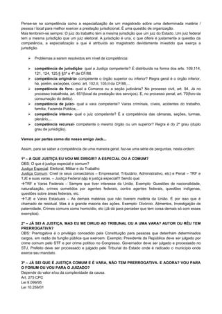 Pense-se na competência como a especialização de um magistrado sobre uma determinada matéria /
pessoa / local para melhor exercer a prestação jurisdicional. É uma questão de organização.
Mas lembrem-se sempre: O juiz do trabalho tem a mesma jurisdição que um juiz do Estado. Um juiz federal
tem a mesma jurisdição que um juiz eleitoral. A jurisdição é una, o que difere é justamente a questão da
competência, a especialização a que é atribuída ao magistrado devidamente investido que exerça a
jurisdição.

      Problemas a serem resolvidos em nível de competência:

      competência de jurisdição- qual a Justiça competente? É distribuída na forma dos arts. 109,114,
       121, 124, 125,§ §3º e 4º da CF/88.
      competência originária- competente o órgão superior ou inferior? Regra geral é o órgão inferior,
       há, porém, exceções, como: art. 102,II, 105,II da CF/88,...
      competência de foro- qual a Comarca ou a seção judiciária? No processo civil, art. 94. Já no
       processo trabalhista, art. 651(local da prestação dos serviços). E, no processo penal, art. 70(foro da
       consumação do delito).
      competência de juízo- qual a vara competente? Varas criminais, cíveis, acidentes do trabalho,
       família, Fazenda Pública,...
      competência interna- qual o juiz competente? É a competência das câmaras, seções, turmas,
       plenário,...
      competência recursal- competente o mesmo órgão ou um superior? Regra é do 2º grau (duplo
       grau de jurisdição).

Vamos por partes como diz nosso amigo Jack...

Assim, para se saber a competência de uma maneira geral, faz-se uma série de perguntas, nesta ordem:

1ª – A QUE JUSTIÇA EU VOU ME DIRIGIR? A ESPECIAL OU A COMUM?
OBS: O que é justiça especial e comum?
Justiça Especial: Eleitoral, Militar e do Trabalho
Justiça Comum: Cível (e seus consectários – Empresarial, Tributário, Administrativo, etc) e Penal – TRF e
TJE e suas varas. – Justiça Federal não é justiça especial!!! Sendo que:
TRF e Varas Federais – Sempre que tiver interesse da União. Exemplo: Questões de nacionalidade,
naturalização, crimes cometidos por agentes federais, contra agentes federais, questões indígenas,
questões sobre áreas federais, etc.
TJE e Varas Estaduais – As demais matérias que não tiverem matéria da União. É por isso que é
chamado de residual. Mas é a grande maioria das ações. Exemplo: Divórcio, Alimentos, Investigação de
paternidade, Crimes comuns como homicídio, etc (Já dá para perceber que tem coisa demais só com esses
exemplos).

2ª – JÁ SEI A JUSTIÇA, MAS EU ME DIRIJO AO TRIBUNAL OU A UMA VARA? AUTOR OU RÉU TEM
PRERROGATIVA?
OBS: Prerrogativa é o privilégio concedido pela Constituição para pessoas que detenham determinados
cargos, em razão da função pública que exercem. Exemplo: Presidente da República deve ser julgado por
crime comum pelo STF e por crime político no Congresso. Governador deve ser julgado e processado no
STJ, Prefeito deve ser processado e julgado pelo Tribunal do Estado onde é radicado o município onde
exerce seu mandato.

3ª – JÁ SEI QUE É JUSTIÇA COMUM E É VARA, NÃO TEM PRERROGATIVA. E AGORA? VOU PARA
O FORUM OU VOU PARA O JUIZADO?
Depende do valor e/ou da complexidade da causa.
Art. 275 CPC
Lei 9.099/95
Lei 10.259/01
 