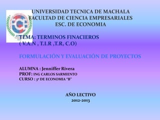 UNIVERSIDAD TECNICA DE MACHALA
    FACULTAD DE CIENCIA EMPRESARIALES
            ESC. DE ECONOMIA

TEMA: TERMINOS FINACIEROS
( V.A.N , T.I.R ,T.R, C.O)

FORMULACIÓN Y EVALUACIÓN DE PROYECTOS

ALUMNA : Jenniffer Rivera
PROF: ING CARLOS SARMIENTO
CURSO : 3º DE ECONOMIA “B”


                       AÑO LECTIVO
                         2012-2013
 