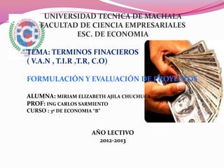 UNIVERSIDAD TECNICA DE MACHALA
    FACULTAD DE CIENCIA EMPRESARIALES
            ESC. DE ECONOMIA

TEMA: TERMINOS FINACIEROS
( V.A.N , T.I.R ,T.R, C.O)

FORMULACIÓN Y EVALUACIÓN DE PROYECTOS

ALUMNA: MIRIAM ELIZABETH AJILA CHUCHUCA
PROF: ING CARLOS SARMIENTO
CURSO : 3º DE ECONOMIA “B”


                       AÑO LECTIVO
                         2012-2013
 