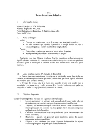 2016
Termo de Abertura do Projeto
I. Informações Gerais
Nome do projeto: AVCC Softwares
Numero do projeto: 001/2016
Nome Patrocinador: Faculdade de Tecnologia de Jales
Data: 30/08/2016
II. Plano Estratégico
Metas:
a. Entregar um produto que esteja de acordo com o escopo do projeto;
b. Ser um software que quebre expectativas e esteja melhor do que o
solicitante pediu, e sempre mantendo a simplicidade;
Planos:
c. Desenvolver produto que atenda as metas acima descritas;
d. Acompanhar rigorosamente o andamento do projeto.
Avaliação: caso haja falha no resultado final do produto ou se houver aumento
significativo do tempo ou do custo do desenvolvimento poderá ocasionar perda de
eficiência para a instituição e também acabar não sendo muito utilizado pelos
mesmos.
III. Visão geral do projeto (Declaração do Trabalho)
a. Desenvolver um produto que permita que a instituição possa fazer todo seu
controle, como exemplo cadastrar pacientes, voluntários, produtos e gerar relatórios
dos mesmos para controle interno.
b. O foco do projeto não é o lucro pois quando pronto será doado para a
associação com custo zero, então a causa dele é muito mais relevante pela sua
importância social e o engajamento do combate ao câncer;
IV. Objetivos do projeto
Desenvolver um produto baseado nas seguintes características
1. Layout responsivo – o software será acessado via browser então o layout
deverá se adaptar em diversos aparelhos com tamanhos diferentes;
2. Simples – ele deverá ser simples e intuitivo, porque vários voluntários da
instituição devera ter acesso a ele, logo poderá haver pessoas com pouco
conhecimento de informática;
3. Cadastros – uma das características principais é que o sistema deverá ter
vários cadastros;
4. Relatórios – deverá ser possível gerar relatórios gerais de alguns
cadastros e também com filtro;
5. Etiqueta – terá também que pegar algumas informações de alguns
cadastros para gerar etiquetas para correspondência;
 