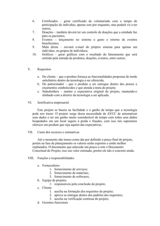 6. Certificados – gerar certificado de voluntariado com o tempo de
participação do individuo, apenas este por enquanto, mas poderá vir a ter
outros;
7. Doações – também deverá ter um controle de doações que a entidade faz
para os pacientes;
8. Eventos – lançamento no sistema o gasto e retorno de eventos
beneficentes;
9. Mala direta – enviará e-mail do próprio sistema para apenas um
individuo, ou grupos de indivíduos;
10. Gráficos – gerar gráficos com o resultado do faturamento que será
emitido pela entrada de produtos, doações, eventos, entre outros;
V. Requisitos
a. Do cliente – que o produto forneça as funcionalidades propostas de modo
satisfatório dentro da tecnologia a ser oferecida;
b. Do patrocinador – que o produto a ser entregue dentro dos prazos e
orçamentos estabelecidos e que atenda a meta do projeto.
c. Stakeholders – manter a expectativa original do projeto, mantendo-o
alinhado com a diretriz da tecnologia a ser aplicada.
VI. Justificativa empresarial
Este projeto se baseia na facilidade e o ganho de tempo que a tecnologia
pode nos trazer. O projeto surge dessa necessidade da AVCC de automatizar
seus dados e ter um ganho muito considerável de tempo com todos seus dados
hospedados em um local seguro á perda e fraudes, com isso nós esperamos
oferecer um produto que seja aquém das expectativas.
VII. Custo dos recursos e estimativas
Até o momento não temos como dar por definido o preço final do projeto,
porém na fase de planejamento os valores serão expostos e então melhor
explanados. O documento que antecede um pouco a este o Documento
Conceitual do Projeto, traz um valor estimado, porém ele não é concreto ainda.
VIII. Funções e responsabilidades
a. Fornecedores
1. fornecimento de serviços;
2. fornecimento de materiais;
3. fornecimento de softwares;
b. Equipe de projetos
1. responsáveis pela conclusão do projeto;
c. Cliente
1. auxilia na formação dos requisitos do projeto;
2. aprova as entregas dentro dos padrões dos requisitos;
3. auxilia na verificação contínua do projeto;
d. Gerentes funcionais
 