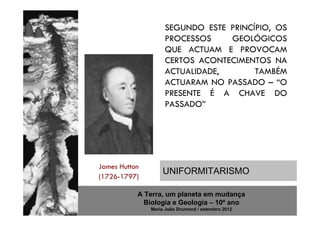SEGUNDO ESTE PRINCÍPIO, OS
                    PROCESSOS    GEOLÓGICOS
                    QUE ACTUAM E PROVOCAM
                    CERTOS ACONTECIMENTOS NA
                    ACTUALIDADE,       TAMBÉM
                    ACTUARAM NO PASSADO – “O
                    PRESENTE É A CHAVE DO
                    PASSADO”




James Hutton
                   UNIFORMITARISMO
(1726-1797)

           A Terra, um planeta em mudança
             Biologia e Geologia – 10º ano
               Maria João Drumond / setembro 2012
 