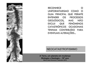 RECONHECE                 O
         UNIFORMITARISMO COMO O
         GUIA PRINCIPAL QUE PERMITE
         ENTENDER OS PROCESSOS
         GEOLÓGICOS,     MAS     NÃO
         EXCLUI   QUE    FENÓMENOS
         CATASTRÓFICOS OCASIONAIS
         TENHAM CONTRIBUÍDO PARA
         EVENTUAIS ALTERAÇÕES...




       NEOCATASTROFISMMO

A Terra, um planeta em mudança
  Biologia e Geologia – 10º ano
   Maria João Drumond / setembro 2012
 