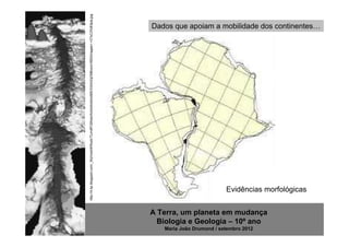 http://4.bp.blogspot.com/_WpVwxhKRxxA/TLmdtFQWesI/AAAAAAAAABE/IOmhZqCM6vs/s1600/images+-+C%C3%B3pia.jpg
                                                                                                          Dados que apoiam a mobilidade dos continentes…




                                                                                                                                    Evidências morfológicas


                                                                                                          A Terra, um planeta em mudança
                                                                                                            Biologia e Geologia – 10º ano
                                                                                                             Maria João Drumond / setembro 2012
 