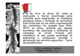 http://www.dpcdsb.org/NR/rdonlyres/22300638-C9FC-439B-8040-A7C4A2C5D7EC/87305/history.gif
                                                                                                   No início do século XX, todas as
                                                                                            explicações e teorias encontradas pelos
                                                                                            cientistas para compreender os fenómenos
                                                                                            geológicos (como a formação de montanhas)
                                                                                            eram feitas sem ter em conta a movimentação
                                                                                            dos continentes. Por exemplo Dana (Flint,
                                                                                            1977), na altura, defendia que algumas
                                                                                            montanhas, não associadas a fenómenos de
                                                                                            vulcanismo,    se   teriam   formado   pela
                                                                                            subsidência de uma grande quantidade de
                                                                                            sedimentos e consequente ascensão e
                                                                                            deformação dos estratos adjacentes – Teoria
                                                                                            dos Geossinclinais.

                                                                                                      A Terra, um planeta em mudança
                                                                                                        Biologia e Geologia – 10º ano
                                                                                                         Maria João Drumond / setembro 2012
 