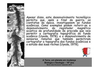 http://www.dpcdsb.org/NR/rdonlyres/22300638-C9FC-439B-8040-A7C4A2C5D7EC/87305/history.gif
                                                                                            Apesar disso, este desenvolvimento tecnológico
                                                                                            permitiu que, após o final da guerra, os
                                                                                            cientistas da época, investigassem os fundos
                                                                                            oceânicos. Como exemplos podem referir-se o
                                                                                            desenvolvimento do registador magnético
                                                                                            acústico de profundidade de precisão que veio
                                                                                            permitir a cartografia topográfica do fundo
                                                                                            oceânico (Uyeda, 1978); e o desenvolvimento de
                                                                                            sensores remotos que também permitiram
                                                                                            cartografar a topografia dos fundos oceânicos e
                                                                                            o estudo das suas rochas (Uyeda, 1978).




                                                                                                       A Terra, um planeta em mudança
                                                                                                         Biologia e Geologia – 10º ano
                                                                                                          Maria João Drumond / setembro 2012
 
