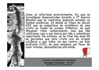 Como já referimos anteriormente, foi com as


http://www.dpcdsb.org/NR/rdonlyres/22300638-C9FC-439B-8040-A7C4A2C5D7EC/87305/history.gif
                                                                                            tecnologias desenvolvidas durante a 2ª Guerra
                                                                                            Mundial que os cientistas puderam estudar os
                                                                                            fundos oceânicos. Já desde os finais do século
                                                                                            XIX que se suspeitava da existência de uma
                                                                                            crista no fundo do oceano Atlântico, da qual
                                                                                            Wegener tinha conhecimento, mas que não
                                                                                            relacionou com a sua teoria por não a considerar
                                                                                            importante. No entanto, só no final dos anos 50
                                                                                            se percebeu que esta crista era de origem
                                                                                            vulcânica e que tinha, no seu centro, um vale
                                                                                            profundo (rift), do qual emanava um fluxo de
                                                                                            calor intenso, desconhecido até então.



                                                                                                        A Terra, um planeta em mudança
                                                                                                          Biologia e Geologia – 10º ano
                                                                                                           Maria João Drumond / setembro 2012
 