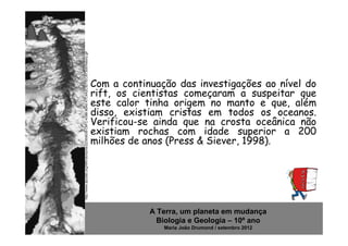 http://www.dpcdsb.org/NR/rdonlyres/22300638-C9FC-439B-8040-A7C4A2C5D7EC/87305/history.gif   Com a continuação das investigações ao nível do
                                                                                            rift, os cientistas começaram a suspeitar que
                                                                                            este calor tinha origem no manto e que, além
                                                                                            disso, existiam cristas em todos os oceanos.
                                                                                            Verificou-se ainda que na crosta oceânica não
                                                                                            existiam rochas com idade superior a 200
                                                                                            milhões de anos (Press & Siever, 1998).




                                                                                                        A Terra, um planeta em mudança
                                                                                                          Biologia e Geologia – 10º ano
                                                                                                           Maria João Drumond / setembro 2012
 