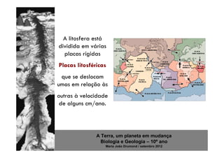 A litosfera está
dividida em várias
  placas rígidas
Placas litosféricas
 que se deslocam
umas em relação às
outras à velocidade
 de alguns cm/ano.




               A Terra, um planeta em mudança
                 Biologia e Geologia – 10º ano
                  Maria João Drumond / setembro 2012
 