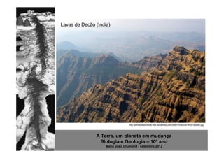 Lavas de Decão (Índia)




                                 http://johnstodderinexile.files.wordpress.com/2006/10/deccan-flood-basalts.jpg




               A Terra, um planeta em mudança
                 Biologia e Geologia – 10º ano
                   Maria João Drumond / setembro 2012
 