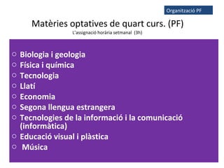 Matèries optatives de quart curs. (PF)
L’assignació horària setmanal (3h)
o Biologia i geologia
o Física i química
o Tecnologia
o Llatí
o Economia
o Segona llengua estrangera
o Tecnologies de la informació i la comunicació
(informàtica)
o Educació visual i plàstica
o Música
Organització PF
 