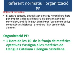Referent normatiu i organització
PF
Referent normatiu:
• El centre educatiu pot utilitzar el marge horari d’una hora
per ampliar la dedicació horària d'alguna matèria del
currículum, amb la finalitat de millorar l’assoliment de les
competències bàsiques i promoure l'èxit escolar dels
alumnes.
Organització PF:
• 1 Hora de les 10 de la franja de matèries
optatives s’assigna a les matèries de
Llengua Catalana i Llengua castellana.
 