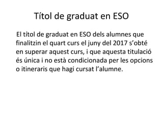 Títol de graduat en ESO
El títol de graduat en ESO dels alumnes que
finalitzin el quart curs el juny del 2017 s’obté
en superar aquest curs, i que aquesta titulació
és única i no està condicionada per les opcions
o itineraris que hagi cursat l’alumne.
 