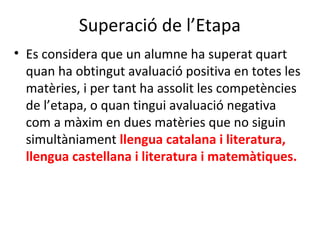 Superació de l’Etapa
• Es considera que un alumne ha superat quart
quan ha obtingut avaluació positiva en totes les
matèries, i per tant ha assolit les competències
de l’etapa, o quan tingui avaluació negativa
com a màxim en dues matèries que no siguin
simultàniament llengua catalana i literatura,
llengua castellana i literatura i matemàtiques.
 