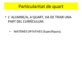 Particularitat de quart
• L’ ALUMNE/A, A QUART, HA DE TRIAR UNA
PART DEL CURRÍCULUM.
– MATÈRIES OPTATIVES (Específiques).
 