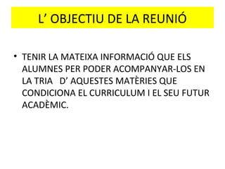 L’ OBJECTIU DE LA REUNIÓ
• TENIR LA MATEIXA INFORMACIÓ QUE ELS
ALUMNES PER PODER ACOMPANYAR-LOS EN
LA TRIA D’ AQUESTES MATÈRIES QUE
CONDICIONA EL CURRICULUM I EL SEU FUTUR
ACADÈMIC.
 
