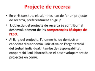 Projecte de recerca
• En el 4t curs tots els alumnes han de fer un projecte
de recerca, preferentment en grup.
• L'objectiu del projecte de recerca és contribuir al
desenvolupament de les competències bàsiques de
l'ESO.
• Al llarg del projecte, l'alumne ha de demostrar
capacitat d'autonomia i iniciativa en l'organització
del treball individual, i també de responsabilitat,
cooperació i col·laboració en el desenvolupament de
projectes en comú.
 
