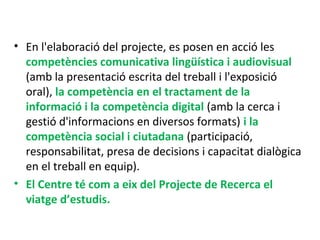 • En l'elaboració del projecte, es posen en acció les
competències comunicativa lingüística i audiovisual
(amb la presentació escrita del treball i l'exposició
oral), la competència en el tractament de la
informació i la competència digital (amb la cerca i
gestió d'informacions en diversos formats) i la
competència social i ciutadana (participació,
responsabilitat, presa de decisions i capacitat dialògica
en el treball en equip).
• El Centre té com a eix del Projecte de Recerca el
viatge d’estudis.
 