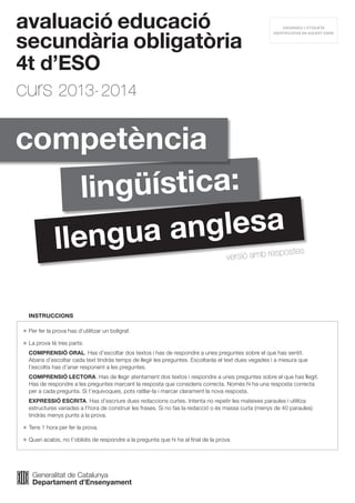 avaluació educació
secundària obligatòria
4t d’ESO
curs 2013-2014
	Per fer la prova has d’utilitzar un bolígraf.
	La prova té tres parts:
	 COMPRENSIÓ ORAL. Has d’escoltar dos textos i has de respondre a unes preguntes sobre el que has sentit.
Abans d’escoltar cada text tindràs temps de llegir les preguntes. Escoltaràs el text dues vegades i a mesura que
l’escoltis has d’anar responent a les preguntes.
	 COMPRENSIÓ LECTORA. Has de llegir atentament dos textos i respondre a unes preguntes sobre el que has llegit.
Has de respondre a les preguntes marcant la resposta que consideris correcta. Només hi ha una resposta correcta
per a cada pregunta. Si t’equivoques, pots ratllar-la i marcar clarament la nova resposta.
	 EXPRESSIÓ ESCRITA. Has d’escriure dues redaccions curtes. Intenta no repetir les mateixes paraules i utilitza
estructures variades a l’hora de construir les frases. Si no fas la redacció o és massa curta (menys de 40 paraules)
tindràs menys punts a la prova.
	Tens 1 hora per fer la prova.
	Quan acabis, no t’oblidis de respondre a la pregunta que hi ha al final de la prova.
	 INSTRUCCIONS
llengua anglesa
lingüística:
competència
ENGANXEU L’ETIQUETA
IDENTIFICATIVA EN AQUEST ESPAI
versió amb respostes
 