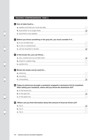 10 avaluació educació secundària obligatòria
0-1
ak
0-1
am
0-1
al
0-1
an
READING COMPREHENSION: TASK 2
	 Out-of-date food is…
a.	healthy food that you must eat daily.	
b.	food which is no longer fresh.	
c.	food that is very tasteful.	
	 Before you throw something in the grey bin, you must consider if it…
a.	is out-of-date food. 	
b.	is raw or cooked food.	
c.	can be recycled or reused.	
	 In the brown bin, you can throw…
a.	raw, cooked and out-of-date food.	
b.	bread in a plastic bag.	
c.	sardine tins.	
	 Brown bin waste can be used for…
a.	reducing.	
b.	recycling.	
c.	composting.	
	 Today at school you brought a sandwich wrapped in aluminium foil for breakfast.
After eating your sandwich, where will you throw the aluminium foil?
a.	In the brown bin.	
b.	In the grey bin.	
c.	In the green bin.	
	 Where can you find information about the amount of food we throw out?
a.	Tip 2.	
b.	Tip 3.	
c.	Tip 4.	
8
9
10
11
1012
13
0-1
ai
0-1
aj
 