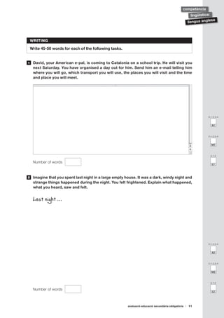 avaluació educació secundària obligatòria 11
llengua anglesa
lingüística:
competència
0-1-2-3-4
A1
0-1-2
L1
0-1-2-3-4
M1
0-1-2-3-4
A2
0-1-2
L2
0-1-2-3-4
M2
WRITING
Write 45-50 words for each of the following tasks.
	 David, your American e-pal, is coming to Catalonia on a school trip. He will visit you
next Saturday. You have organised a day out for him. Send him an e-mail telling him
where you will go, which transport you will use, the places you will visit and the time
and place you will meet.
w
Number of words
	 Imagine that you spent last night in a large empty house. It was a dark, windy night and
strange things happened during the night. You felt frightened. Explain what happened,
what you heard, saw and felt.
	 Last night …
Number of words
1
2
 