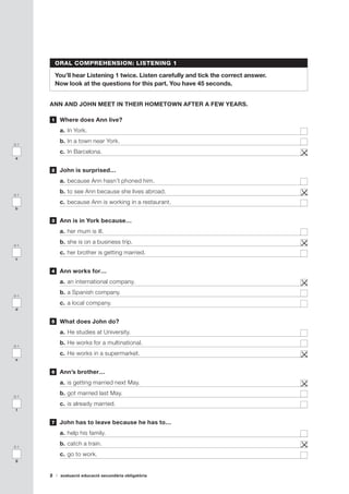 2 avaluació educació secundària obligatòria
ORAL COMPREHENSION: LISTENING 1
You’ll hear Listening 1 twice. Listen carefully and tick the correct answer.
Now look at the questions for this part. You have 45 seconds.
ANN AND JOHN MEET IN THEIR HOMETOWN AFTER A FEW YEARS.
	 Where does Ann live?
a.	In York.	
b.	In a town near York.	
c.	In Barcelona. 	
	 John is surprised…
a.	because Ann hasn’t phoned him.	
b.	to see Ann because she lives abroad.	
c.	because Ann is working in a restaurant.	
	 Ann is in York because…
a.	her mum is ill.	
b.	she is on a business trip.	
c.	her brother is getting married.	
	 Ann works for…
a.	an international company.	
b.	a Spanish company.	
c.	a local company.	
	 What does John do?
a.	He studies at University.	
b.	He works for a multinational.	
c.	He works in a supermarket.	
	 Ann’s brother…
a.	is getting married next May.	
b.	got married last May.	
c.	is already married.	
	 John has to leave because he has to…
a.	help his family.	
b.	catch a train.	
c.	go to work.	
1
2
3
4
5
6
7
0-1
a
0-1
b
0-1
c
0-1
d
0-1
e
0-1
f
0-1
g
 