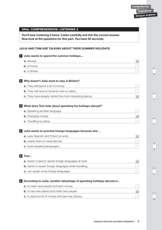 avaluació educació secundària obligatòria 3
llengua anglesa
lingüística:
competència
ORAL COMPREHENSION: LISTENING 2
You’ll hear Listening 2 twice. Listen carefully and tick the correct answer.
Now look at the questions for this part. You have 45 seconds.
JULIA AND TOM ARE TALKING ABOUT THEIR SUMMER HOLIDAYS.
	 Julia wants to spend the summer holidays…
a.	abroad.	
b.	at home.	
c.	in Britain.	
	 Why doesn’t Julia want to stay in Britain?
a.	They will spend a lot of money.	
b.	They will have to travel by train or plane. 	
c.	They have already visited the most interesting places. 	
	 What does Tom hate about spending his holidays abroad?
a.	Speaking another language.	
b.	Changing money.	
c.	Travelling by plane.	
	 Julia wants to practise foreign languages because she…
a.	uses Spanish and French at work.	
b.	needs them to travel abroad.	
c.	loves speaking languages.	
	 Tom…
a.	doesn’t need to speak foreign languages at work. 	
b.	wants to speak foreign languages while travelling.	
c.	can speak some foreign languages.	
	 According to Julia, another advantage of spending holidays abroad is…
a.	to meet new people and save money.	
b.	to see new places and meet new people.	
c.	to spend a lot of money and see new places.	
1
2
3
4
5
6
0-1
h
0-1
i
0-1
j
0-1
k
0-1
l
0-1
m
 