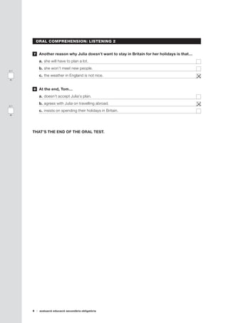 4 avaluació educació secundària obligatòria
ORAL COMPREHENSION: LISTENING 2
	 Another reason why Julia doesn’t want to stay in Britain for her holidays is that…
a.	she will have to plan a lot.	
b.	she won’t meet new people.	
c.	the weather in England is not nice.	
	 At the end, Tom…
a.	doesn’t accept Julia‘s plan.	
b.	agrees with Julia on travelling abroad.	
c.	insists on spending their holidays in Britain.	
THAT’S THE END OF THE ORAL TEST.
7
8
0-1
n
0-1
o
 