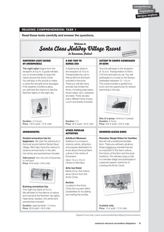 avaluació educació secundària obligatòria 5
llengua anglesa
lingüística:
competència
READING COMPREHENSION: TASK 1
Read these texts carefully and answer the questions.
Welcome to
Santa ClausHoliday Village Resort
In Rovaniemi,Finland
Northern light safari
by snowmobile
A day trip to
Ranua zoo
Icetrip to Sampo icebreaker
in Kemi
The night safari begins from the
reception at 8 p.m. A guide will take
you on snowmobiles to enjoy the
nature around the Arctic Circle.
You will stop in the woods to make
a camp fire and grill some sausages.
If the weather conditions allow,
you will have the chance to see the
Northern lights on the night sky.
A daytime trip starts in
the reception at 10 a.m.
Transportation by car to
Ranua (80 km) and back
included in the price.
There you will see many
animals that inhabit the
Arctic, including polar bears,
brown bears, lynx, wolverine
and deer. There are also
many different birds of prey.
Lunch and tickets included.
Your trip will begin in the reception
at 10 a.m. Transportation to Kemi
(120 km) and back by car. You will
participate in a cruise on the Sampo
icebreaker between 12 – 4 p.m.
The cruise includes a guided tour,
lunch and the opportunity for wetsuit
swimming in the sea.
Duration: 2-3 hours
Price: 130 € adult / 75 € child.
Duration: 5 h
Price: 95 € adult / 45 € child.
Size of a group: minimum 5 people.
Duration: 8 hours
Price: 345 € adult / 225 € child.
Snowshoeing Other Popular
Activities Reindeer Sleigh Rides
Guided snowshoe trip for
beginners. We start the adventure in
the local woods behind Santa Claus
Village. We’ll also have the chance to
observe animal tracks in the wild.
Hot drinks and sandwiches included.
Valid period: from the end of December
to mid-April.
Price: 49 € adult / 29 € child
Arktikum Museum.
Arktikum is a museum,
science centre, attraction
and popular destination to
know about the local Sami
culture in the centre of
Rovaniemi.
Open 10 a.m.-6 p.m.
Closed on Mondays.
Artic Ice Hotel.
Made of ice, this hotel is
about 30 km from the
Arctic Circle.
Arctice.
Located in the Arctic
Circle this ice park offers
possibilities for ice sliding
and visiting the Ice Bar.
Reindeer Sleigh Rides for families.
We will visit a traditional reindeer
farm. There you will learn all about
these indigenous animals that are
so important to the Sami culture,
the history of the farm and the local
traditions. You will also enjoy a ride
in a reindeer sleigh and participate in
a special Lappish ceremony of
crossing the Arctic Circle.
Evening snowshoe trip.
This night trip starts at 8 p.m.
We will listen to the silence of nature
and marvel at the Northern sky lights.
Head lamp needed. Hot drinks and
sandwiches included.
Duration: approximately 1.5 hours.
Price: 89 € adult / 49 € child.
Available daily
Price: 15 € adult / 12 € child.
Adapted from http://www.santaclausholidayvillage.fi/entertainment/
ACTIVITIES
 