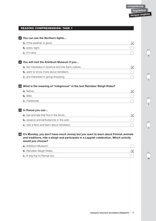 avaluació educació secundària obligatòria 7
llengua anglesa
lingüística:
competència
READING COMPREHENSION: TASK 1
	 You can see the Northern lights…
a.	if the weather is good.	
b.	every night.	
c.	if it rains.	
	 You will visit the Arktikum Museum if you…
a.	are interested in Science and the Sami culture.	
b.	want to know more about reindeers.	
c.	are interested in going shopping.	
	 What is the meaning of “indigenous” in the text Reindeer Sleigh Rides?
a.	Native.	
b.	Wild.	
c.	Traditional.	
	 In Ranua you can…
a.	see animals that live in the Arctic.	
b.	observe animal footprints in the wild.	
c.	visit a farm and learn about reindeers.	
	 It’s Monday, you don’t have much money but you want to learn about Finnish animals
and traditions, ride a sleigh and participate in a Lappish celebration. Which activity
would you choose?
a.	Arktikum Museum.	
b.	Reindeer Sleigh Rides.	
c.	A day trip to Ranua zoo.	
8
9
10
11
12
0-1
x
0-1
w
0-1
z
0-1
y
0-1
aa
 