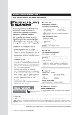 8 avaluació educació secundària obligatòria
READING COMPREHENSION: TASK 2
Read this text carefully and answer the questions.
PLEASE HELP GALWAY’S
ENVIRONMENT
Waste management is one of the most serious
problems that Ireland’s environment has.
Too much waste is generated in this country
and too much waste is sent to landfill*.
Over the last few years, the Irish Galway City
Council has worked hard to solve this problem
and has introduced some services and initiatives
to manage their waste correctly and responsibly.
SOME TIPS TO HELP THE ENVIRONMENT:
1.	 Reduce the amount of waste you produce.
	 The most effective way to deal with waste is
changing our lifestyles. By not generating waste, we
can eliminate the need to handle, transport, treat and
dispose of waste. We can also avoid having to pay for
these services.
2.	 Think before you shop.
	 As a result of poor shopping practices on average
we throw out approximately 33% of the food we
buy. Food is expensive to buy and also expensive to
dispose of. Use a reusable shopping bag and always
have a list. Be aware of packaging.
3.	 Dispose of waste correctly and responsibly.
	 Each individual has a responsibility to dispose of
his/her waste safely and correctly. Never dump**
waste illegally. There are waste management
services available in Galway to facilitate the proper
disposal of all waste types, please use them.
4.	 Think before you drop.
	 Have a look at the following information to
segregate your waste correctly.
The Brown Bin
Brown bin waste is composted***
•	All cooked and raw food, including:
-	Bread, pasta, rice	 -	Tea bags, coffee grounds
-	Meat, fish, poultry, bones	 -	Leftover food
-	Fruit, vegetables	 -	Out-of-date food
-	Eggs, cheese, salads
(Always remove the food from the packaging before placing
in the brown bin)
•	Paper napkins and paper towels
•	Food soiled cardboard
•	Green garden waste, including:
-	Grass cuttings
-	Leaves
-	Dead plants and flowers
DO NOT place plastic bags in the brown
The Grey Bin
Grey bin waste is dumped in a landfill.
It is not re-used or recycled.
Each household should try to reduce the amount of waste in
their grey bin.
The easiest way to do this is to make sure that your waste is
segregated properly.
•	Examples of non-recyclable and non-compostable items
include: ashes… nappies… dirty plastic … toothpaste tubes …
aluminium foil… bathroom bin … crisp packets… light bulbs …
sanitary items
The Green Bin
Green bin waste is recycled
•	Newspaper	 •	Milk and juice cartons
•	Magazines	 •	Plastic bottles and containers
•	Paper	 •	Food tins
•	Cardboard	 •	Drink cans
NO glass NO dirty items
ALL RECYCLABLES MUST BE CLEAN AND DRY
VOCABULARY:
*Landfill: an area of land where large amounts of waste material are buried under the earth. En català, vol dir ‘abocador’.
**Dump: to deposit or dispose of (rubbish, waste, or unwanted material), typically in a careless or hurried way. En català, vol dir ‘abocar’.
***Compost: to make a mixture of decomposed plants, food, etc. that can be added to soil to help plants grow. En català, vol dir
‘compostar’.
Adapted from http://www.galwaycity.ie/AllServices/Environment/AwarenessandEducation/Waste/
Please help Galway’s environment.
Segregate your waste correctly.
For more information on waste on Galway’s city check the website 	
www.galwaycity.ie
KNOW YOUR WASTE
A brief guide to household waste
management in Galway City
 