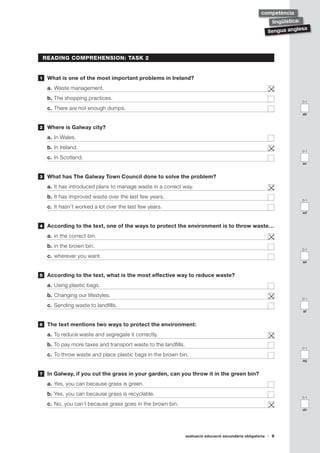avaluació educació secundària obligatòria 9
llengua anglesa
lingüística:
competència
0-1
ac
0-1
ab
0-1
ad
READING COMPREHENSION: TASK 2
	 What is one of the most important problems in Ireland?
a.	Waste management.	
b.	The shopping practices.	
c.	There are not enough dumps.	
	 Where is Galway city?
a.	In Wales.	
b.	In Ireland.	
c.	In Scotland.	
	 What has The Galway Town Council done to solve the problem?
a.	It has introduced plans to manage waste in a correct way.	
b.	It has improved waste over the last few years.	
c.	It hasn’t worked a lot over the last few years.	
	 According to the text, one of the ways to protect the environment is to throw waste…
a.	in the correct bin.	
b.	in the brown bin.	
c.	wherever you want.	
	 According to the text, what is the most effective way to reduce waste?
a.	Using plastic bags.	
b.	Changing our lifestyles.	
c.	Sending waste to landfills.	
	 The text mentions two ways to protect the environment:
a.	To reduce waste and segregate it correctly.	
b.	To pay more taxes and transport waste to the landfills. 	
c.	To throw waste and place plastic bags in the brown bin.	
	 In Galway, if you cut the grass in your garden, can you throw it in the green bin?
a.	Yes, you can because grass is green.	
b.	Yes, you can because grass is recyclable.	
c.	No, you can´t because grass goes in the brown bin.	
1
2
3
4
5
6
7
0-1
ae
0-1
ag
0-1
af
0-1
ah
 