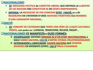NACIONALISME: 
 ES: IDEOLOGIA POLÍTICA de CARÀCTER LIBERAL QUE DEFENSA LA LLIBERTAT 
DE LES NACIONS ENS CONSTITUIR-SE EN ESTATS INDEPENDENTS. 
 DEFENSA: LA NECESSITAT DE FER COINCIDIR ESTAT i NACIÓ, es a dir 
REAGRUPAR EN L’INTERIOR D’UNES MATEIXES FRONTERES ELS MEMBRES 
D’UNA COMUNITAT NACIONAL. 
NACIÓ: 
o ES: CONJUNT DE CIUTADANS QUE TENEN UNA SÈRIE DE LLAÇOS CULTURALS 
PROPIS, com poden ser: LLENGUA, TRADICIONS, RELIGIÓ, PASSAT .. 
NACIONALISMES ES MANIFESTADE DUES FORMES: 
 DISGREGADOR: DEFENSA SEPARAR-SE D’UN ESTAT MULTINACIONAL o 
SIGUI VARIES NACIONS, CAS DE L’IMPERI OTOMÀ i l’AUSTROHONGARÉS 
 INTERGRADOR o UNIFICADOR: AJUNTA NACIONS QUE ESTAVEN 
DIVIDIDES EN DIFERENTS ESTATS, CAS D’ITÀLIA i ALEMANYA 
 