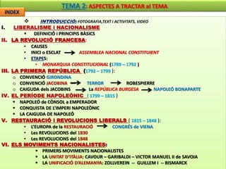 TEMA 2: ASPECTES A TRACTAR al TEMA 
INDEX 
 INTRODUCCIÓ: FOTOGRAFIA,TEXT i ACTIVITATS, VIDEO 
I. LIBERALISME i NACIONALISME 
 DEFINICIÓ i PRINCIPIS BÀSICS 
II. LA REVOLUCIÓ FRANCESA: 
• CAUSES 
• INICI o ESCLAT --- ASSEMBLEA NACIONAL CONSTITUIENT 
• ETAPES: 
• MONARQUIA CONSTITUCIONAL (1789 – 1792 ) 
III. LA PRIMERA REPÚBLICA (1792 – 1799 ): 
o CONVENCIÓ GIRONDINA 
o CONVENCIÓ JACOBINA --- TERROR ROBESPIERRE 
o CAIGUDA dels JACOBINS La REPÚBLICA BURGESA NAPOLEÓ BONAPARTE 
IV. EL PERÍODE NAPOLEÒNIC ( 1799 – 1815 ) 
 NAPOLEÓ de CÒNSOL a EMPERADOR 
 CONQUISTA DE L’IMPERI NAPOLEÒNIC 
 LA CAIGUDA DE NAPOLEÓ 
V. RESTAURACIÓ i REVOLUCIONS LIBERALS ( 1815 – 1848 ): 
• L’EUROPA de la RESTAURACIÓ CONGRÉS de VIENA 
• Les REVOLUCIONS del 1830 
• Les REVOLUCIONS del 1848 
VI. ELS MOVIMENTS NACIONALISTES: 
 PRIMERS MOVIMENTS NACIONALISTES 
 LA UNITAT D’ITÀLIA: CAVOUR – GARIBALDI – VICTOR MANUEL II de SAVOIA 
 LA UNIFICACIÓ D’ALEMANYA: ZOLLVEREIN -- GUILLEM I -- BISMARCK 
 