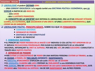 ESQUEMA - RESUM 1. LIBERALISME i NACIONALISME 
 LIBERALISME el podem DEFINIR COM: 
- UNA CORRENT IDEOLÒGICA i a la vegada també una DOCTRINA POLÍTICA i ECONÓMICA, que va 
SORGIR A PARTIR DE LES IDEES DE: 
- John LOCKE 
- dels IL.LUSTRATS FRANCESOS 
- EL CONCEPTE DE LA SOCIETAT QUE DEFENSA EL LIBERALISME, ERA LA D’UN CONJUNT D’ÉSSERS 
LLIURES, ELS CIUTADANS, QUE GAUDEIXEN D’UNS DRETS i D’UNES LLIBERTATS FONAMENTALS, QUE 
L’ESTAT HA DE GARANTIR 
 LIBERALISME POLÍTIC, PRINCIPIS BÀSICS, SOBRE ELS QUE ES FONAMENTA: 
1. 
 SOBIRANIA NACIONAL 
1. 
 SEPARACIÓ DE PODERS 
2. 
 EXISTENCIA D’UNA CONSTITUCIÓ 
3. 
 DRETS DE PROPIETAT 
1. SOBIRANIA NACIONAL 
  EL PRINCIPI DE PODER RESIDEIX EN LA NACIÓ i CAP INDIVIDU O COL·LECTIU POT APROPIAR-SE-LA 
 IMPLICA FER ELECCIONS PERIÒDIQUES PER ELEGIR ELS REPRESENTANTS DE LA VOLUNTAT 
NACIONAL, MITJANÇANT EL DRET AL SUFRAGI, PER MIG DEL VOT, EN UNES ELECCIONS i CANALITZAT A 
TRAVÉS DELS PARTITS POLÍTICS 
2. SEPARACIÓ DE PODERS 
 PER EVITAR LA CONCENTRACIÓ DE PODER EN UNA MATEIXA PERSONA i EVITAR LA TIRANIA, es deu 
de DIVIDIR el PODER, EN TRES GRUPS DIFERENTS i INDEPENDENTS: 
 L'EXECUTIU, S’ENCARREGA D’APLICAR LES LLEIS i RECAU en el GOVERN 
 EL LEGISLATIU, ELABORA LES LLEIS i PERTANY AL PARLAMENT o una ASSEMBLEA ELECTIVA 
 EL JUDICIAL, DEU DE GARANTIR EL COMPLIMENT DE LES LLEIS i SANCIONAR ELS INFRACTORS, ESTÀ 
EN MANS dels TRIBUNALS de JUSTICIA i HA DE SER INDEPENDENT dels ALTRES PODERS 
 