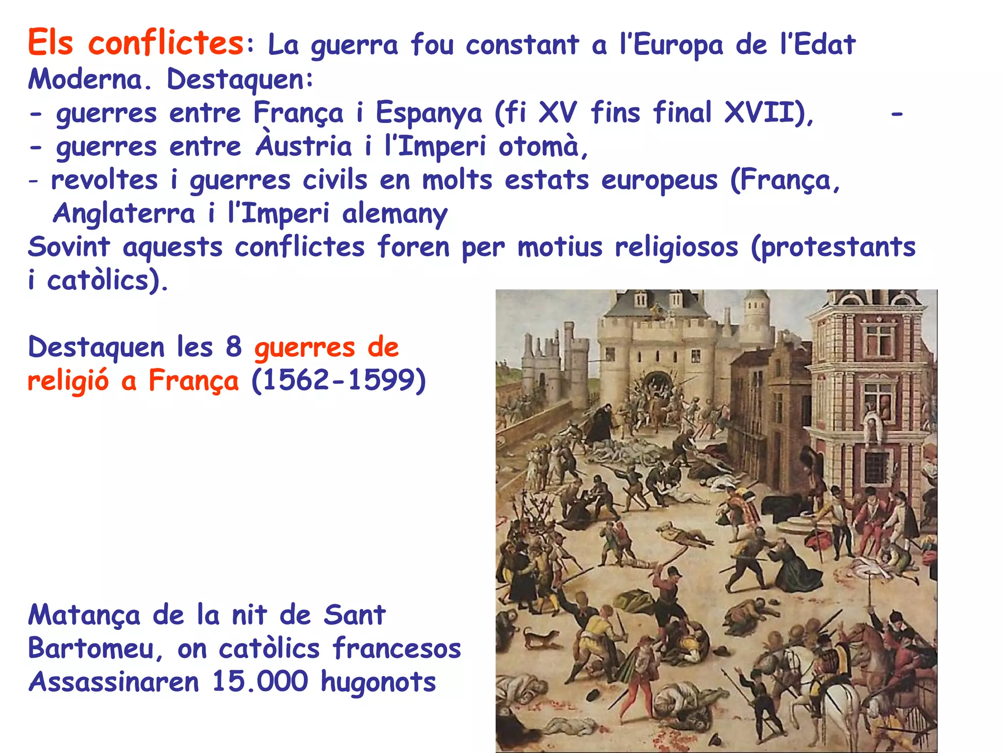 Els conflictes: La guerra fou constant a l’Europa de l’Edat
Moderna. Destaquen:
- guerres entre França i Espanya (fi XV fins final XVII),       -
- guerres entre Àustria i l’Imperi otomà,
- revoltes i guerres civils en molts estats europeus (França,
  Anglaterra i l’Imperi alemany
Sovint aquests conflictes foren per motius religiosos (protestants
i catòlics).

Destaquen les 8 guerres de
religió a França (1562-1599)




Matança de la nit de Sant
Bartomeu, on catòlics francesos
Assassinaren 15.000 hugonots
 