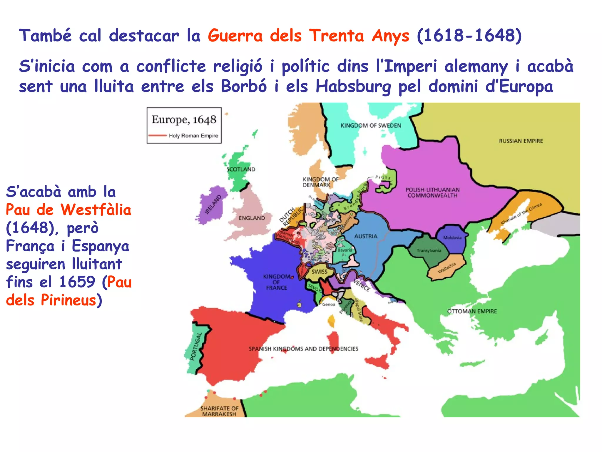 També cal destacar la Guerra dels Trenta Anys (1618-1648)
 S’inicia com a conflicte religió i polític dins l’Imperi alemany i acabà
 sent una lluita entre els Borbó i els Habsburg pel domini d’Europa




S’acabà amb la
Pau de Westfàlia
(1648), però
França i Espanya
seguiren lluitant
fins el 1659 (Pau
dels Pirineus)
 