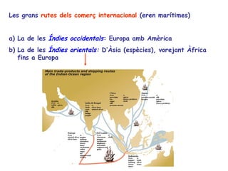 Les grans rutes dels comerç internacional (eren marítimes)


a) La de les Índies occidentals: Europa amb Amèrica
b) La de les Índies orientals: D’Àsia (espècies), vorejant Àfrica
   fins a Europa
 