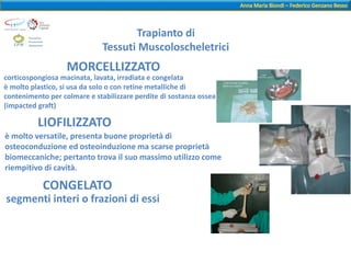 corticospongiosa macinata, lavata, irradiata e congelata
è molto plastico, si usa da solo o con retine metalliche di
contenimento per colmare e stabilizzare perdite di sostanza ossea
(impacted graft)
MORCELLIZZATO
LIOFILIZZATO
è molto versatile, presenta buone proprietà di
osteoconduzione ed osteoinduzione ma scarse proprietà
biomeccaniche; pertanto trova il suo massimo utilizzo come
riempitivo di cavità.
CONGELATO
segmenti interi o frazioni di essi
Trapianto di
Tessuti Muscoloscheletrici
 