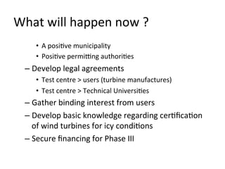 What	
  will	
  happen	
  now	
  ?	
  
       •  A	
  posiOve	
  municipality	
  
       •  PosiOve	
  permi_ng	
  authoriOes	
  
   –  Develop	
  legal	
  agreements	
  
       •  Test	
  centre	
  >	
  users	
  (turbine	
  manufactures)	
  
       •  Test	
  centre	
  >	
  Technical	
  UniversiOes	
  
   –  Gather	
  binding	
  interest	
  from	
  users	
  
   –  Develop	
  basic	
  knowledge	
  regarding	
  cerOﬁcaOon	
  
      of	
  wind	
  turbines	
  for	
  icy	
  condiOons	
  
   –  Secure	
  ﬁnancing	
  for	
  Phase	
  III	
  
 