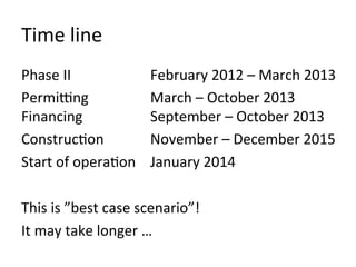 Time	
  line	
  
Phase	
  II                      	
  February	
  2012	
  –	
  March	
  2013	
  
Permi_ng                         	
  March	
  –	
  October	
  2013	
  
Financing                        	
  September	
  –	
  October	
  2013	
  
ConstrucOon                      	
  November	
  –	
  December	
  2015	
  
Start	
  of	
  operaOon 	
  January	
  2014	
  
	
  
This	
  is	
  ”best	
  case	
  scenario”!	
  
It	
  may	
  take	
  longer	
  …	
  
 
