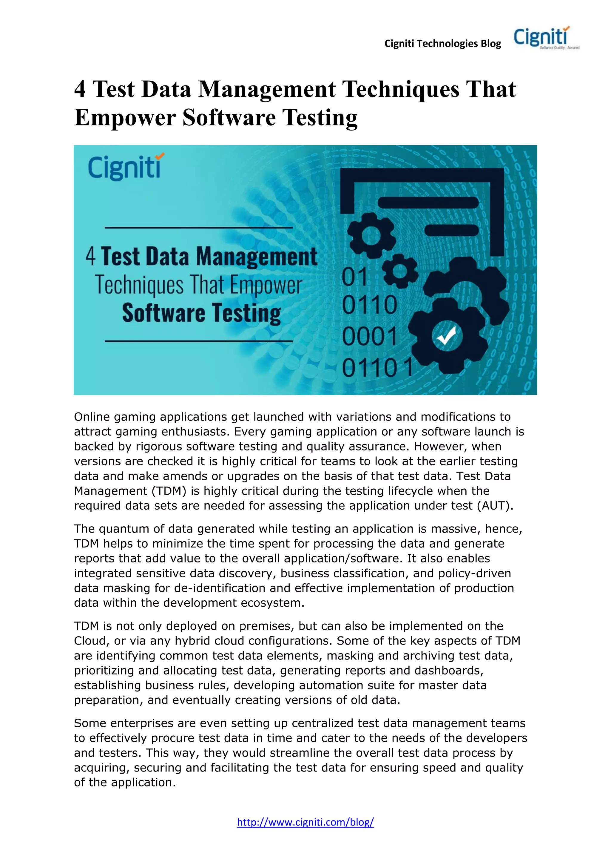 Cigniti Technologies Blog
http://www.cigniti.com/blog/
4 Test Data Management Techniques That
Empower Software Testing
Online gaming applications get launched with variations and modifications to
attract gaming enthusiasts. Every gaming application or any software launch is
backed by rigorous software testing and quality assurance. However, when
versions are checked it is highly critical for teams to look at the earlier testing
data and make amends or upgrades on the basis of that test data. Test Data
Management (TDM) is highly critical during the testing lifecycle when the
required data sets are needed for assessing the application under test (AUT).
The quantum of data generated while testing an application is massive, hence,
TDM helps to minimize the time spent for processing the data and generate
reports that add value to the overall application/software. It also enables
integrated sensitive data discovery, business classification, and policy-driven
data masking for de-identification and effective implementation of production
data within the development ecosystem.
TDM is not only deployed on premises, but can also be implemented on the
Cloud, or via any hybrid cloud configurations. Some of the key aspects of TDM
are identifying common test data elements, masking and archiving test data,
prioritizing and allocating test data, generating reports and dashboards,
establishing business rules, developing automation suite for master data
preparation, and eventually creating versions of old data.
Some enterprises are even setting up centralized test data management teams
to effectively procure test data in time and cater to the needs of the developers
and testers. This way, they would streamline the overall test data process by
acquiring, securing and facilitating the test data for ensuring speed and quality
of the application.
 