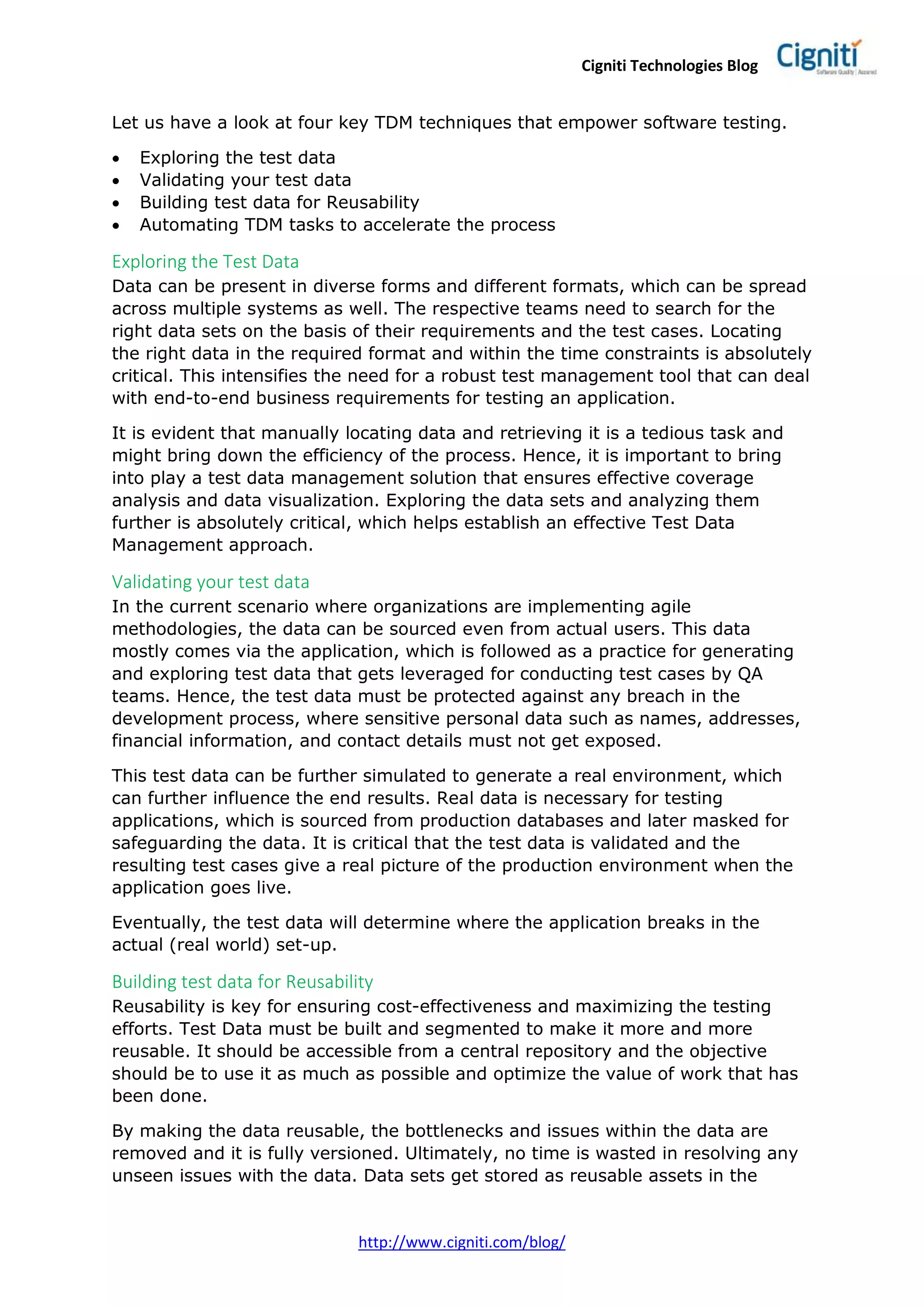 Cigniti Technologies Blog
http://www.cigniti.com/blog/
Let us have a look at four key TDM techniques that empower software testing.
 Exploring the test data
 Validating your test data
 Building test data for Reusability
 Automating TDM tasks to accelerate the process
Exploring the Test Data
Data can be present in diverse forms and different formats, which can be spread
across multiple systems as well. The respective teams need to search for the
right data sets on the basis of their requirements and the test cases. Locating
the right data in the required format and within the time constraints is absolutely
critical. This intensifies the need for a robust test management tool that can deal
with end-to-end business requirements for testing an application.
It is evident that manually locating data and retrieving it is a tedious task and
might bring down the efficiency of the process. Hence, it is important to bring
into play a test data management solution that ensures effective coverage
analysis and data visualization. Exploring the data sets and analyzing them
further is absolutely critical, which helps establish an effective Test Data
Management approach.
Validating your test data
In the current scenario where organizations are implementing agile
methodologies, the data can be sourced even from actual users. This data
mostly comes via the application, which is followed as a practice for generating
and exploring test data that gets leveraged for conducting test cases by QA
teams. Hence, the test data must be protected against any breach in the
development process, where sensitive personal data such as names, addresses,
financial information, and contact details must not get exposed.
This test data can be further simulated to generate a real environment, which
can further influence the end results. Real data is necessary for testing
applications, which is sourced from production databases and later masked for
safeguarding the data. It is critical that the test data is validated and the
resulting test cases give a real picture of the production environment when the
application goes live.
Eventually, the test data will determine where the application breaks in the
actual (real world) set-up.
Building test data for Reusability
Reusability is key for ensuring cost-effectiveness and maximizing the testing
efforts. Test Data must be built and segmented to make it more and more
reusable. It should be accessible from a central repository and the objective
should be to use it as much as possible and optimize the value of work that has
been done.
By making the data reusable, the bottlenecks and issues within the data are
removed and it is fully versioned. Ultimately, no time is wasted in resolving any
unseen issues with the data. Data sets get stored as reusable assets in the
 