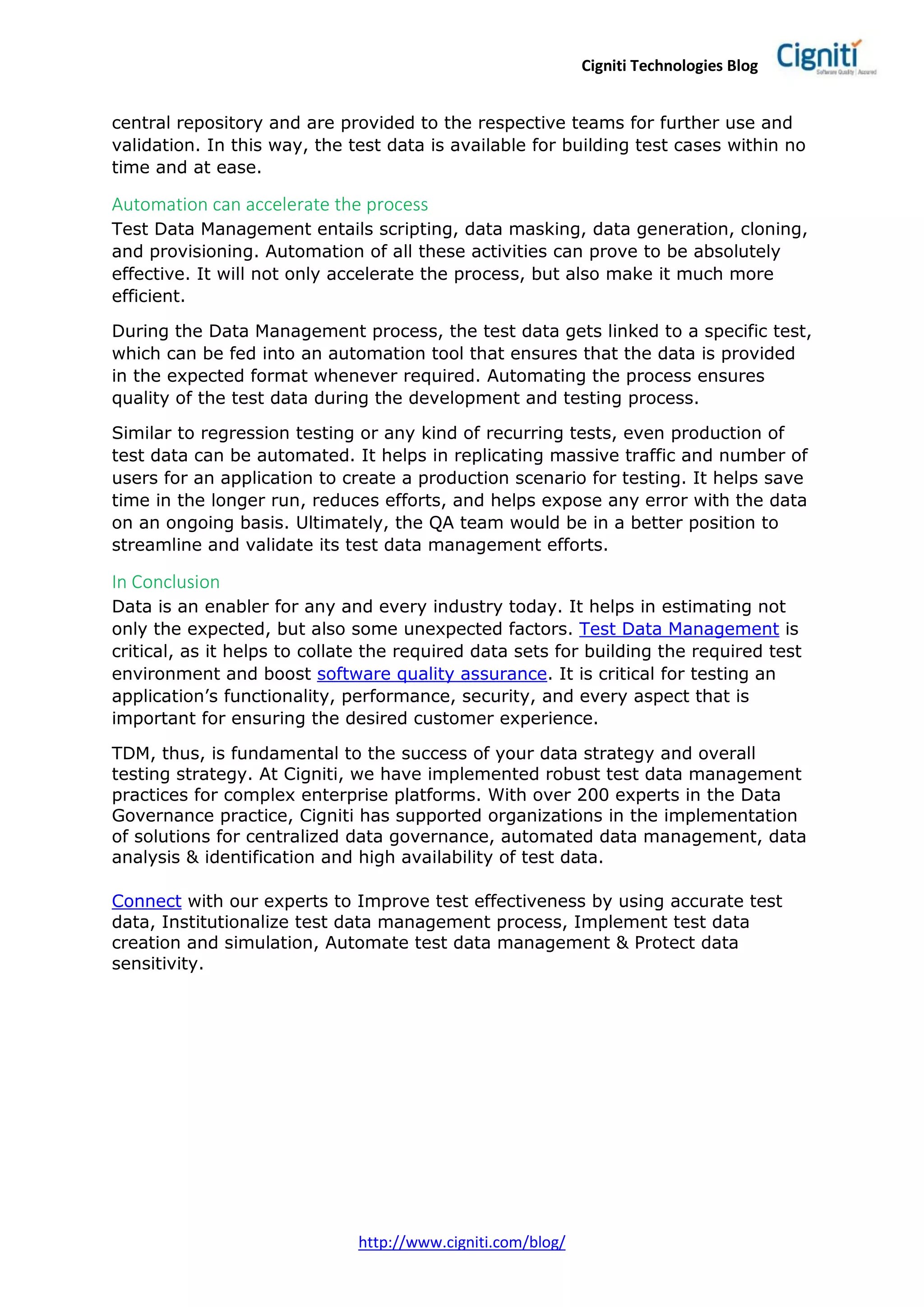 Cigniti Technologies Blog
http://www.cigniti.com/blog/
central repository and are provided to the respective teams for further use and
validation. In this way, the test data is available for building test cases within no
time and at ease.
Automation can accelerate the process
Test Data Management entails scripting, data masking, data generation, cloning,
and provisioning. Automation of all these activities can prove to be absolutely
effective. It will not only accelerate the process, but also make it much more
efficient.
During the Data Management process, the test data gets linked to a specific test,
which can be fed into an automation tool that ensures that the data is provided
in the expected format whenever required. Automating the process ensures
quality of the test data during the development and testing process.
Similar to regression testing or any kind of recurring tests, even production of
test data can be automated. It helps in replicating massive traffic and number of
users for an application to create a production scenario for testing. It helps save
time in the longer run, reduces efforts, and helps expose any error with the data
on an ongoing basis. Ultimately, the QA team would be in a better position to
streamline and validate its test data management efforts.
In Conclusion
Data is an enabler for any and every industry today. It helps in estimating not
only the expected, but also some unexpected factors. Test Data Management is
critical, as it helps to collate the required data sets for building the required test
environment and boost software quality assurance. It is critical for testing an
application’s functionality, performance, security, and every aspect that is
important for ensuring the desired customer experience.
TDM, thus, is fundamental to the success of your data strategy and overall
testing strategy. At Cigniti, we have implemented robust test data management
practices for complex enterprise platforms. With over 200 experts in the Data
Governance practice, Cigniti has supported organizations in the implementation
of solutions for centralized data governance, automated data management, data
analysis & identification and high availability of test data.
Connect with our experts to Improve test effectiveness by using accurate test
data, Institutionalize test data management process, Implement test data
creation and simulation, Automate test data management & Protect data
sensitivity.
 