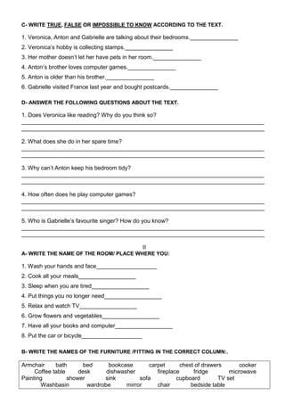 C- WRITE TRUE, FALSE OR IMPOSSIBLE TO KNOW ACCORDING TO THE TEXT.

1. Veronica, Anton and Gabrielle are talking about their bedrooms._______________
2. Veronica’s hobby is collecting stamps._______________
3. Her mother doesn’t let her have pets in her room._______________
4. Anton’s brother loves computer games._______________
5. Anton is older than his brother._______________
6. Gabrielle visited France last year and bought postcards._______________

D- ANSWER THE FOLLOWING QUESTIONS ABOUT THE TEXT.

1. Does Veronica like reading? Why do you think so?
____________________________________________________________________________
____________________________________________________________________________

2. What does she do in her spare time?
____________________________________________________________________________
____________________________________________________________________________

3. Why can’t Anton keep his bedroom tidy?
____________________________________________________________________________
____________________________________________________________________________

4. How often does he play computer games?
____________________________________________________________________________
____________________________________________________________________________

5. Who is Gabrielle’s favourite singer? How do you know?
____________________________________________________________________________
____________________________________________________________________________

                                               II
A- WRITE THE NAME OF THE ROOM/ PLACE WHERE YOU:

1. Wash your hands and face___________________
2. Cook all your meals__________________
3. Sleep when you are tired__________________
4. Put things you no longer need__________________
5. Relax and watch TV__________________
6. Grow flowers and vegetables__________________
7. Have all your books and computer__________________
8. Put the car or bicycle___________________

B- WRITE THE NAMES OF THE FURNITURE /FITTING IN THE CORRECT COLUMN:.

Armchair     bath       bed      bookcase      carpet       chest of drawers       cooker
     Coffee table     desk      dishwasher        fireplace      fridge        microwave
Painting          shower       sink         sofa          cupboard         TV set
       Washbasin         wardrobe      mirror     chair         bedside table
 