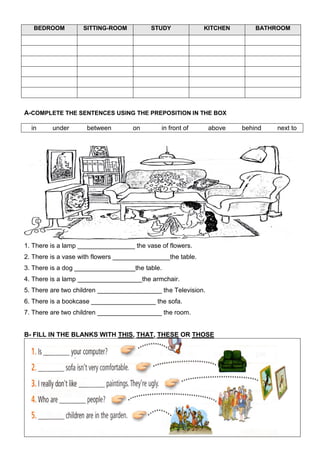 BEDROOM         SITTING-ROOM           STUDY              KITCHEN       BATHROOM




A-COMPLETE THE SENTENCES USING THE PREPOSITION IN THE BOX

  in     under       between        on        in front of      above   behind   next to




1. There is a lamp ________________ the vase of flowers.
2. There is a vase with flowers ________________the table.
3. There is a dog _________________the table.
4. There is a lamp __________________the armchair.
5. There are two children __________________ the Television.
6. There is a bookcase __________________ the sofa.
7. There are two children __________________ the room.


B- FILL IN THE BLANKS WITH THIS, THAT, THESE OR THOSE
 